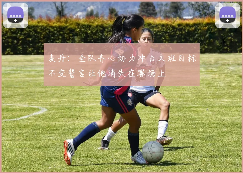 麦丹：全队齐心协力冲击文班目标不变誓言让他消失在赛场上