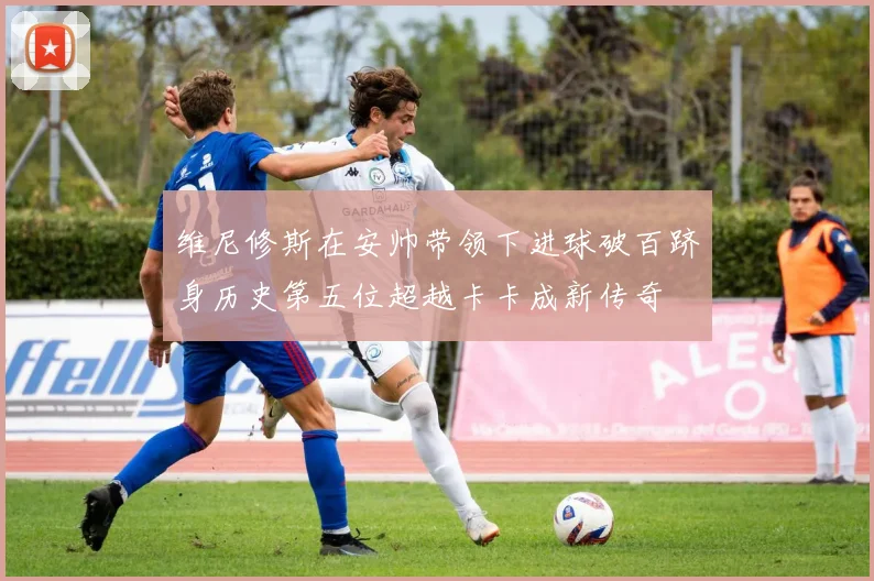 维尼修斯在安帅带领下进球破百跻身历史第五位超越卡卡成新传奇
