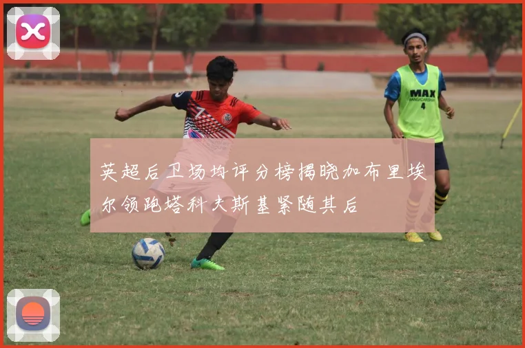 英超后卫场均评分榜揭晓加布里埃尔领跑塔科夫斯基紧随其后