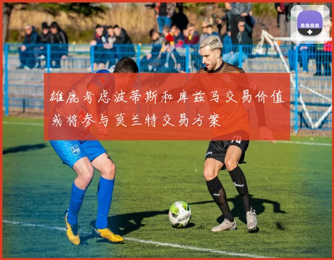 雄鹿考虑波蒂斯和库兹马交易价值或将参与莫兰特交易方案