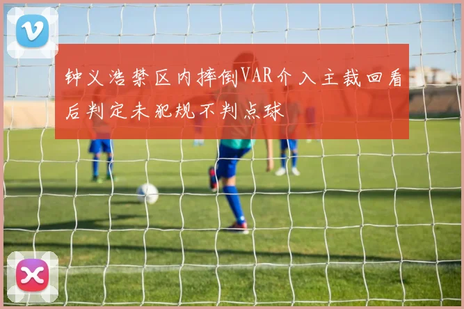 钟义浩禁区内摔倒VAR介入主裁回看后判定未犯规不判点球