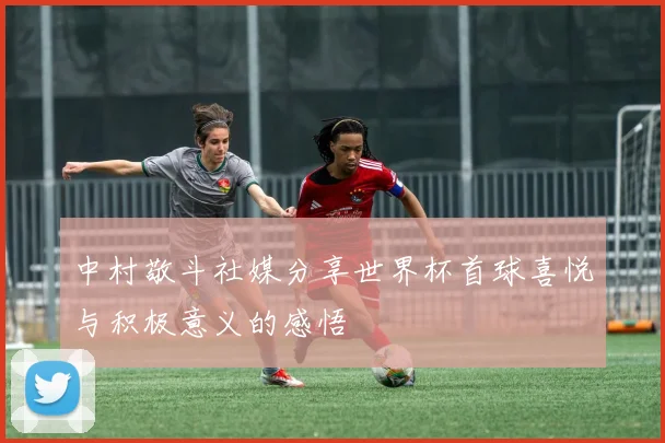 中村敬斗社媒分享世界杯首球喜悦与积极意义的感悟