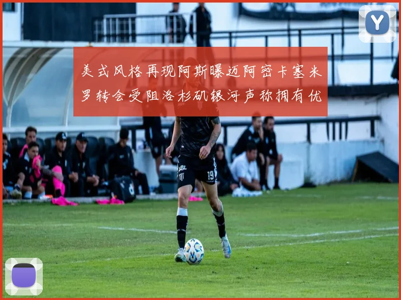 美式风格再现阿斯曝迈阿密卡塞米罗转会受阻洛杉矶银河声称拥有优先签约权