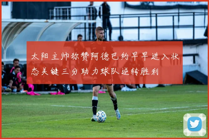 太阳主帅称赞阿德巴约早早进入状态关键三分助力球队逆转胜利