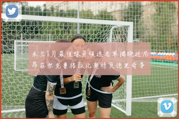 米兰1月最佳球员候选名单揭晓迈尼昂菲尔克鲁格拉比奥特莫德里奇争夺荣誉