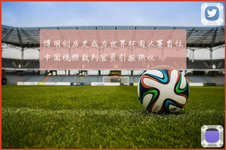 傅明创历史成为世界杯淘汰赛首位中国视频裁判官员引发热议