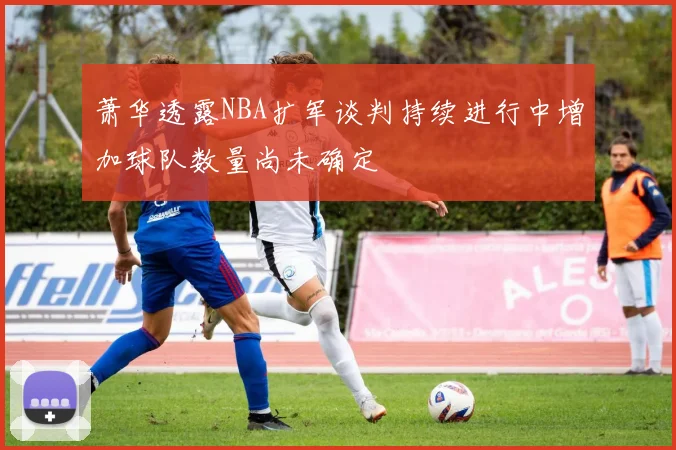 萧华透露NBA扩军谈判持续进行中增加球队数量尚未确定