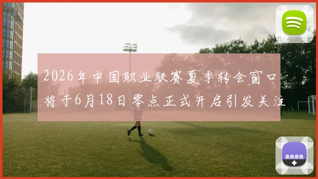 2026年中国职业联赛夏季转会窗口将于6月18日零点正式开启引发关注