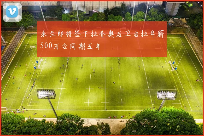 米兰即将签下拉齐奥后卫吉拉年薪500万合同期五年