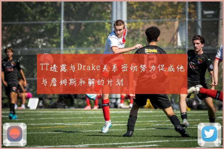 TT透露与Drake关系密切努力促成他与詹姆斯和解的计划